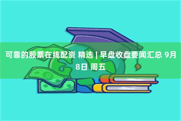 可靠的股票在线配资 精选 | 早盘收盘要闻汇总 9月8日 周五