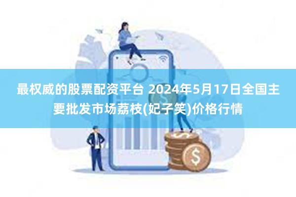 最权威的股票配资平台 2024年5月17日全国主要批发市场荔枝(妃子笑)价格行情