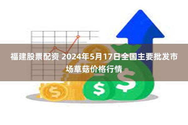 福建股票配资 2024年5月17日全国主要批发市场草菇价格行情