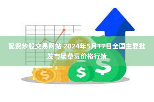 配资炒股交易网站 2024年5月17日全国主要批发市场草莓价格行情