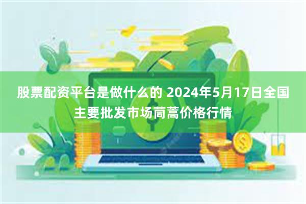 股票配资平台是做什么的 2024年5月17日全国主要批发市场茼蒿价格行情