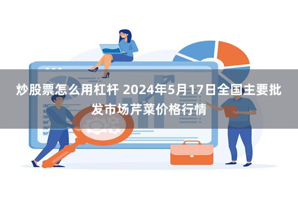 炒股票怎么用杠杆 2024年5月17日全国主要批发市场芹菜价格行情