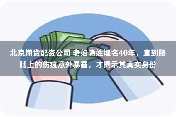 北京期货配资公司 老妇隐姓埋名40年，直到胳膊上的伤痕意外暴露，才揭示其真实身份