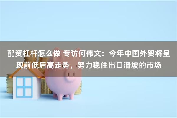 配资杠杆怎么做 专访何伟文：今年中国外贸将呈现前低后高走势，努力稳住出口滑坡的市场