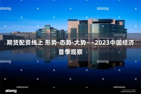 期货配资线上 形势·态势·大势——2023中国经济首季观察