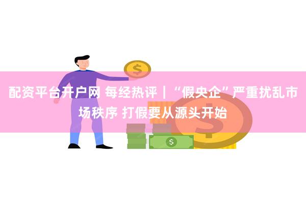 配资平台开户网 每经热评｜“假央企”严重扰乱市场秩序 打假要从源头开始