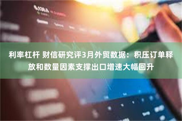 利率杠杆 财信研究评3月外贸数据：积压订单释放和数量因素支撑出口增速大幅回升