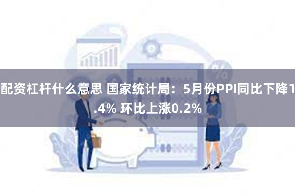 配资杠杆什么意思 国家统计局：5月份PPI同比下降1.4% 环比上涨0.2%