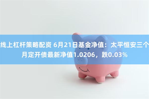 线上杠杆策略配资 6月21日基金净值：太平恒安三个月定开债最新净值1.0206，跌0.03%