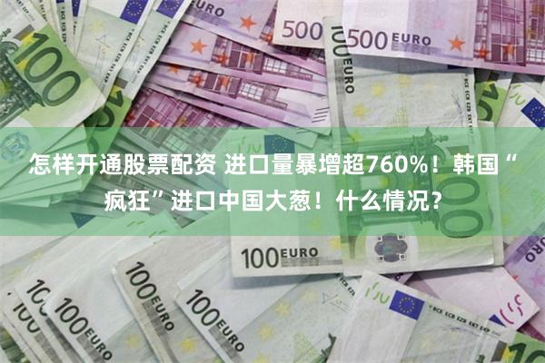 怎样开通股票配资 进口量暴增超760%！韩国“疯狂”进口中国大葱！什么情况？