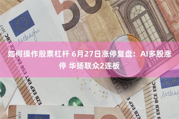 如何操作股票杠杆 6月27日涨停复盘：AI多股涨停 华扬联众2连板