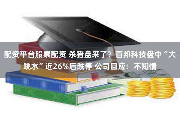 配资平台股票配资 杀猪盘来了？百邦科技盘中“大跳水”近26%后跌停 公司回应：不知情