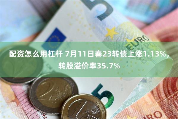 配资怎么用杠杆 7月11日春23转债上涨1.13%，转股溢价率35.7%