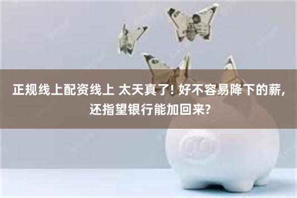 正规线上配资线上 太天真了! 好不容易降下的薪, 还指望银行能加回来?