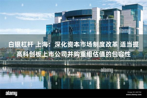 白银杠杆 上海：深化资本市场制度改革 适当提高科创板上市公司并购重组估值的包容性