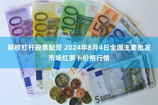 期权杠杆股票配资 2024年8月4日全国主要批发市场红萝卜价格行情