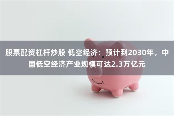 股票配资杠杆炒股 低空经济：预计到2030年，中国低空经济产业规模可达2.3万亿元