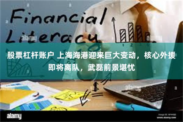 股票杠杆账户 上海海港迎来巨大变动，核心外援即将离队，武磊前景堪忧