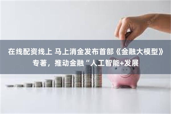 在线配资线上 马上消金发布首部《金融大模型》专著，推动金融“人工智能+发展