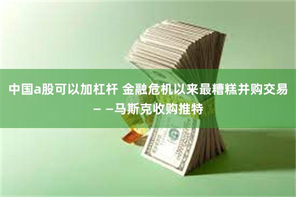 中国a股可以加杠杆 金融危机以来最糟糕并购交易— —马斯克收购推特