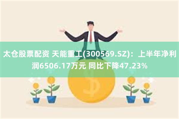 太仓股票配资 天能重工(300569.SZ)：上半年净利润6506.17万元 同比下降47.23%