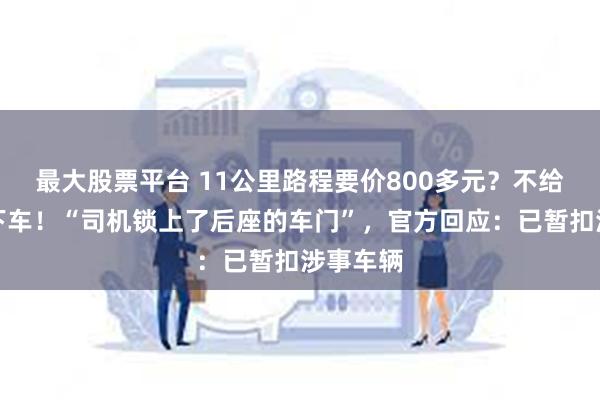 最大股票平台 11公里路程要价800多元？不给钱不让下车！“司机锁上了后座的车门”，官方回应：已暂扣涉事车辆