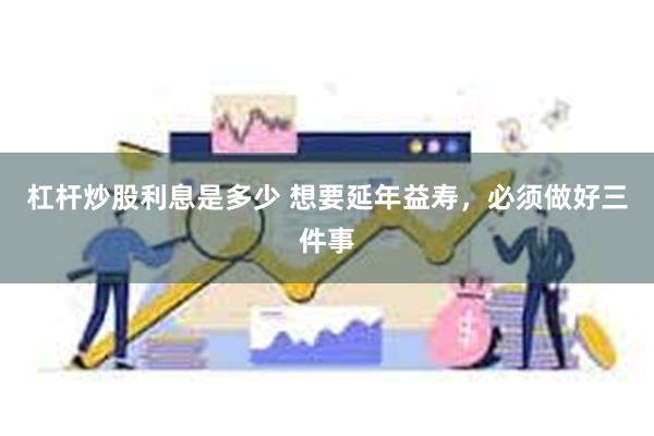 杠杆炒股利息是多少 想要延年益寿，必须做好三件事