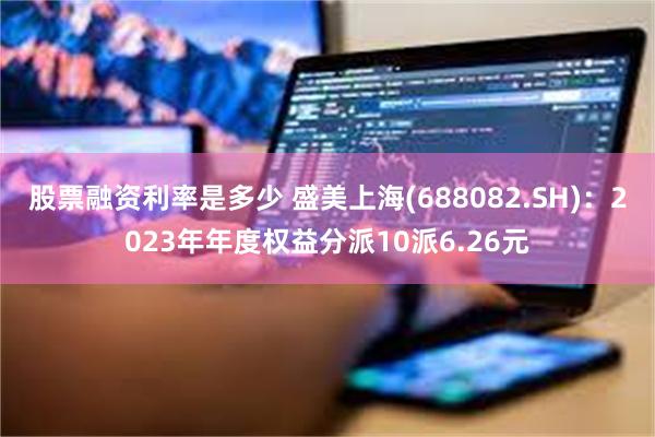 股票融资利率是多少 盛美上海(688082.SH)：2023年年度权益分派10派6.26元