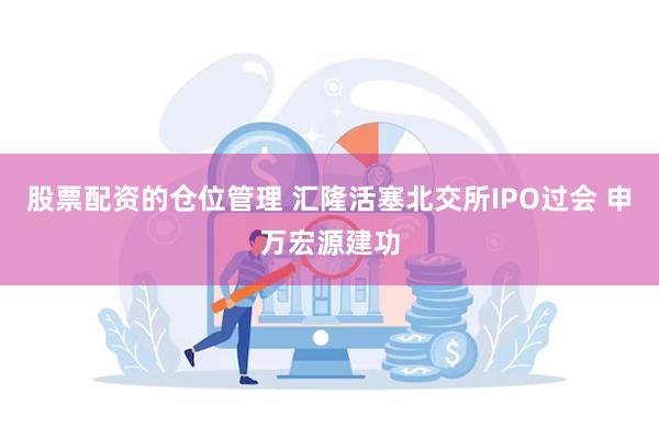 股票配资的仓位管理 汇隆活塞北交所IPO过会 申万宏源建功