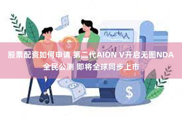 股票配资如何申请 第二代AION V开启无图NDA全民公测 即将全球同步上市