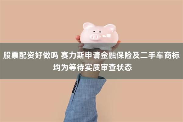 股票配资好做吗 赛力斯申请金融保险及二手车商标 均为等待实质审查状态