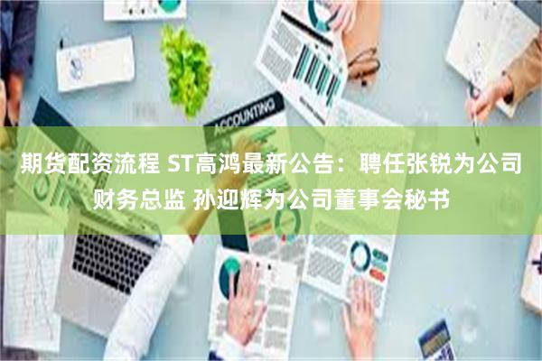 期货配资流程 ST高鸿最新公告：聘任张锐为公司财务总监 孙迎辉为公司董事会秘书