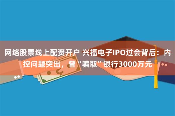 网络股票线上配资开户 兴福电子IPO过会背后：内控问题突出，曾“骗取”银行3000万元