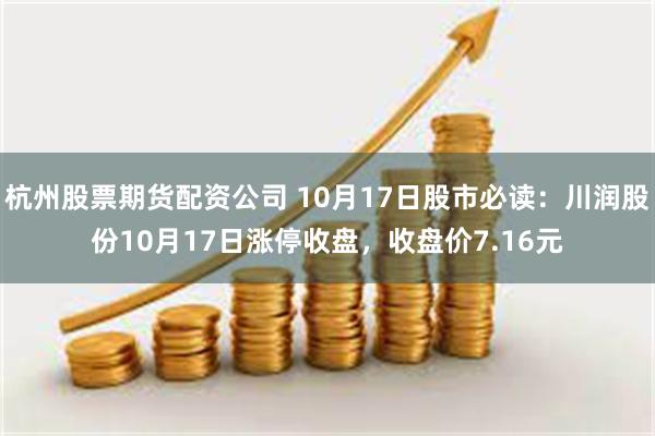 杭州股票期货配资公司 10月17日股市必读：川润股份10月17日涨停收盘，收盘价7.16元