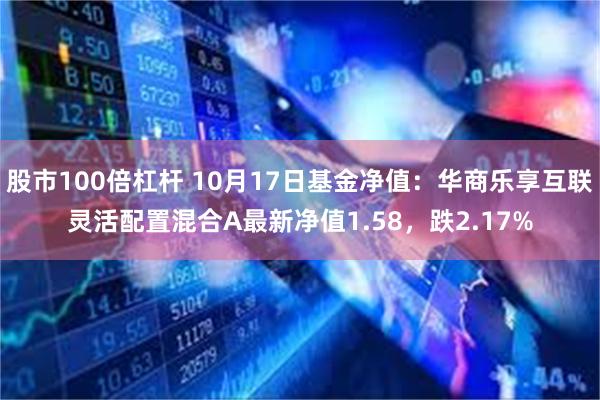 股市100倍杠杆 10月17日基金净值：华商乐享互联灵活配置混合A最新净值1.58，跌2.17%