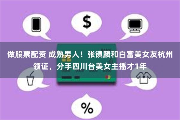 做股票配资 成熟男人！张镇麟和白富美女友杭州领证，分手四川台美女主播才1年