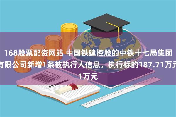 168股票配资网站 中国铁建控股的中铁十七局集团有限公司新增1条被执行人信息，执行标的187.71万元