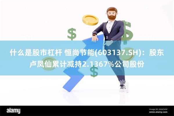 什么是股市杠杆 恒尚节能(603137.SH)：股东卢凤仙累计减持2.1367%公司股份