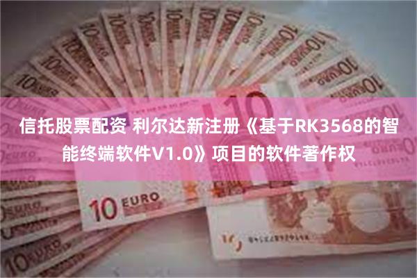 信托股票配资 利尔达新注册《基于RK3568的智能终端软件V1.0》项目的软件著作权