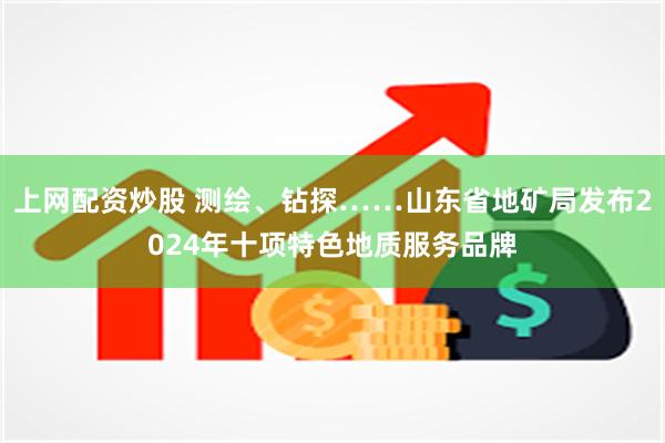 上网配资炒股 测绘、钻探……山东省地矿局发布2024年十项特色地质服务品牌