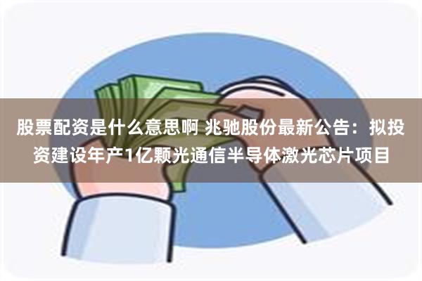 股票配资是什么意思啊 兆驰股份最新公告：拟投资建设年产1亿颗光通信半导体激光芯片项目