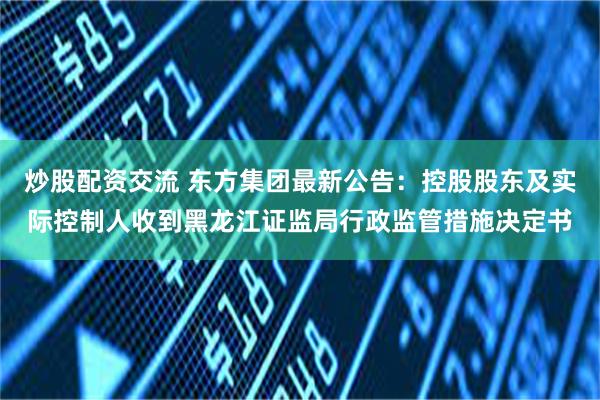 炒股配资交流 东方集团最新公告：控股股东及实际控制人收到黑龙江证监局行政监管措施决定书