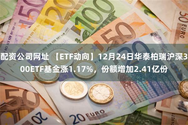 配资公司网址 【ETF动向】12月24日华泰柏瑞沪深300ETF基金涨1.17%，份额增加2.41亿份