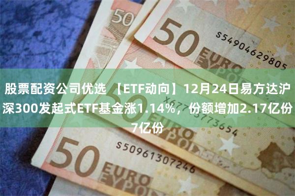 股票配资公司优选 【ETF动向】12月24日易方达沪深300发起式ETF基金涨1.14%，份额增加2.17亿份