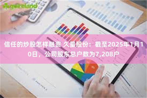 信任的炒股怎样融资 久量股份：截至2025年1月10日，公司股东总户数为7,208户