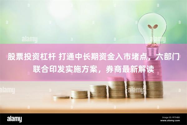 股票投资杠杆 打通中长期资金入市堵点，六部门联合印发实施方案，券商最新解读