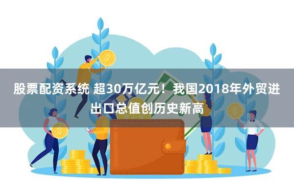 股票配资系统 超30万亿元！我国2018年外贸进出口总值创历史新高