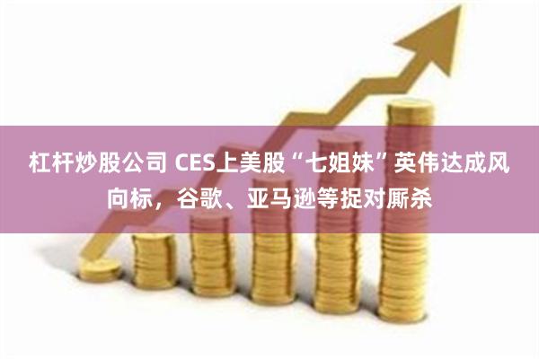 杠杆炒股公司 CES上美股“七姐妹”英伟达成风向标，谷歌、亚马逊等捉对厮杀