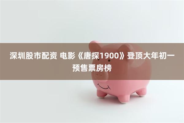 深圳股市配资 电影《唐探1900》登顶大年初一预售票房榜