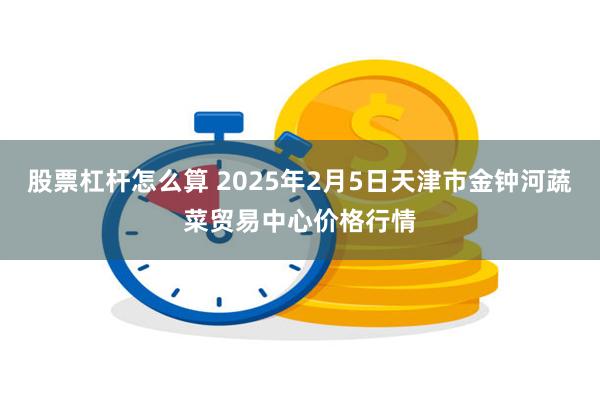 股票杠杆怎么算 2025年2月5日天津市金钟河蔬菜贸易中心价格行情